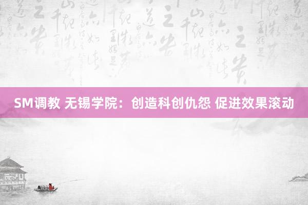 SM调教 无锡学院：创造科创仇怨 促进效果滚动