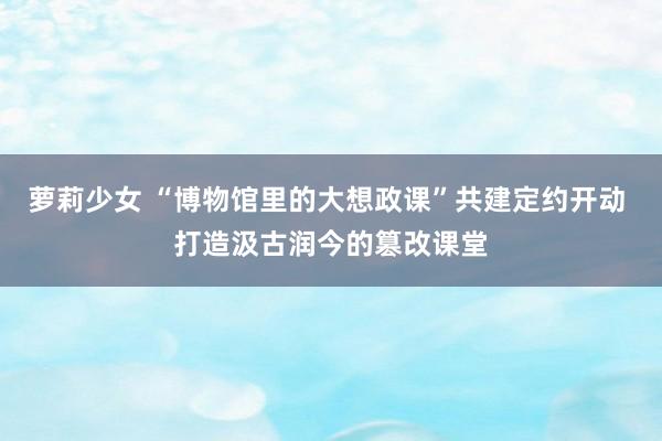 萝莉少女 “博物馆里的大想政课”共建定约开动 打造汲古润今的篡改课堂