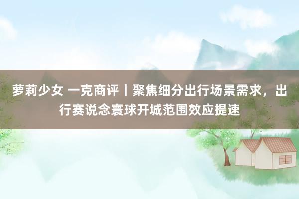 萝莉少女 一克商评丨聚焦细分出行场景需求，出行赛说念寰球开城范围效应提速