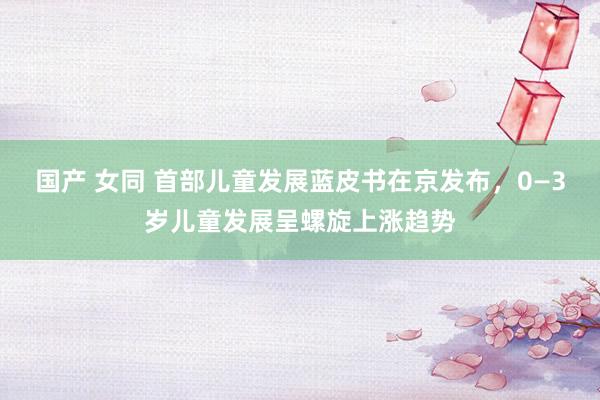 国产 女同 首部儿童发展蓝皮书在京发布，0—3岁儿童发展呈螺旋上涨趋势
