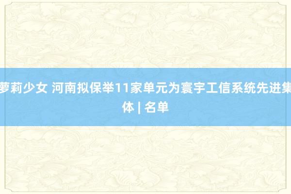 萝莉少女 河南拟保举11家单元为寰宇工信系统先进集体 | 名单