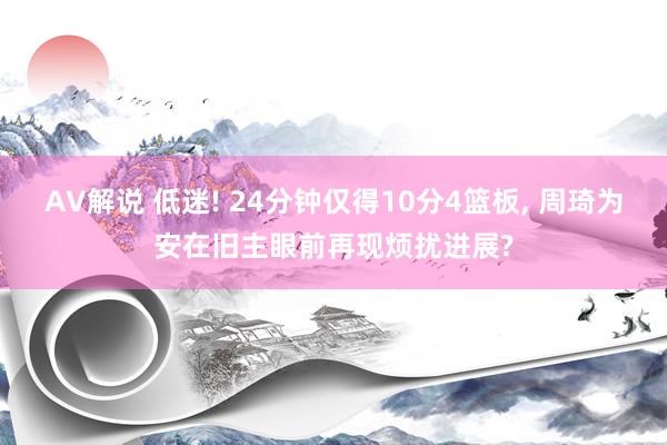 AV解说 低迷! 24分钟仅得10分4篮板， 周琦为安在旧主眼前再现烦扰进展?