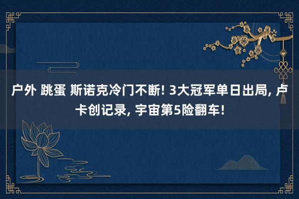 户外 跳蛋 斯诺克冷门不断! 3大冠军单日出局， 卢卡创记录， 宇宙第5险翻车!