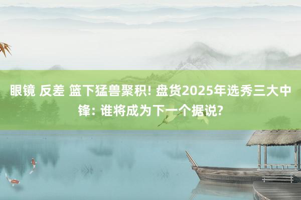 眼镜 反差 篮下猛兽聚积! 盘货2025年选秀三大中锋: 谁将成为下一个据说?
