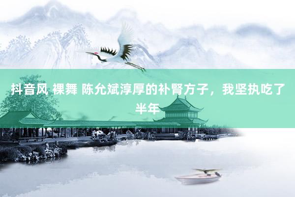 抖音风 裸舞 陈允斌淳厚的补腎方子，我坚执吃了半年