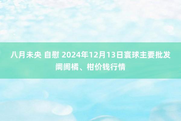 八月未央 自慰 2024年12月13日寰球主要批发阛阓橘、柑价钱行情