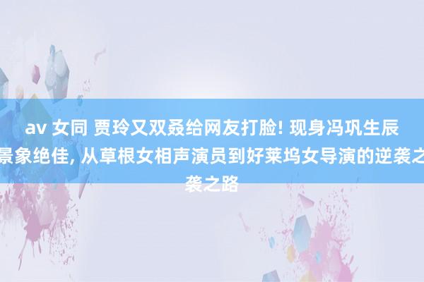 av 女同 贾玲又双叒给网友打脸! 现身冯巩生辰宴景象绝佳， 从草根女相声演员到好莱坞女导演的逆袭之路