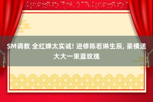 SM调教 全红婵太实诚! 进修陈若琳生辰， 豪横送大大一束蓝玫瑰