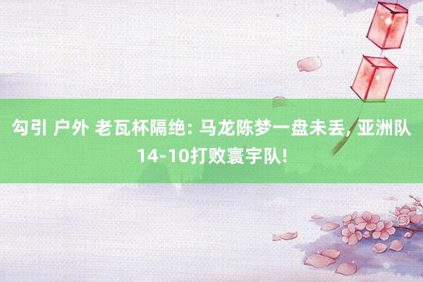 勾引 户外 老瓦杯隔绝: 马龙陈梦一盘未丢， 亚洲队14-10打败寰宇队!
