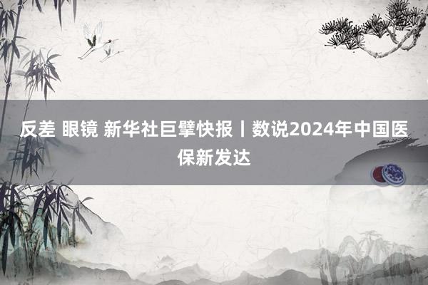 反差 眼镜 新华社巨擘快报丨数说2024年中国医保新发达