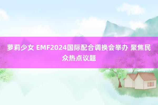 萝莉少女 EMF2024国际配合调换会举办 聚焦民众热点议题