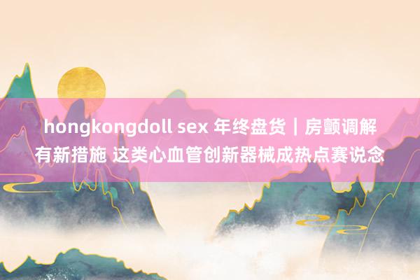 hongkongdoll sex 年终盘货｜房颤调解有新措施 这类心血管创新器械成热点赛说念