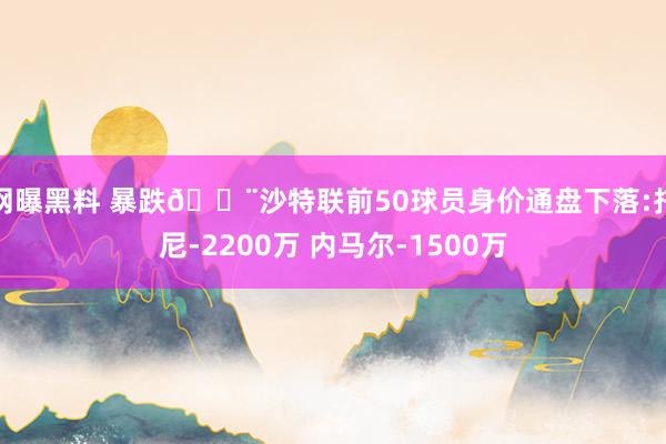 网曝黑料 暴跌😨沙特联前50球员身价通盘下落:托尼-2200万 内马尔-1500万