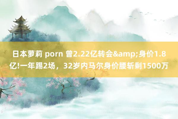 日本萝莉 porn 曾2.22亿转会&身价1.8亿!一年踢2场，32岁内马尔身价腰斩剩1500万