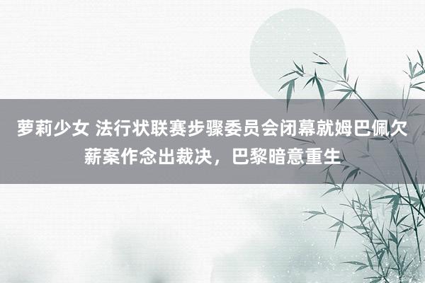 萝莉少女 法行状联赛步骤委员会闭幕就姆巴佩欠薪案作念出裁决，巴黎暗意重生