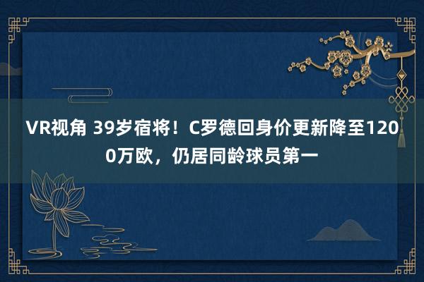VR视角 39岁宿将！C罗德回身价更新降至1200万欧，仍居同龄球员第一