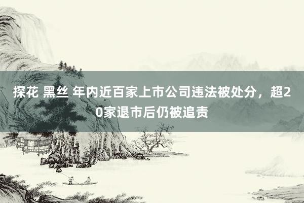 探花 黑丝 年内近百家上市公司违法被处分，超20家退市后仍被追责
