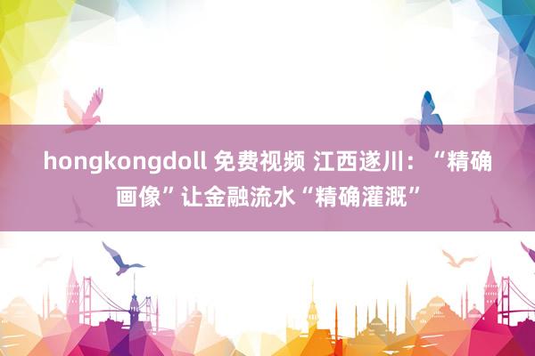 hongkongdoll 免费视频 江西遂川：“精确画像”让金融流水“精确灌溉”