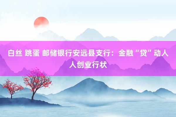 白丝 跳蛋 邮储银行安远县支行：金融“贷”动人人创业行状