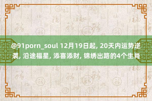 @91porn_soul 12月19日起， 20天内运势逆袭， 沿途福星， 添喜添财， 锦绣出路的4个生肖
