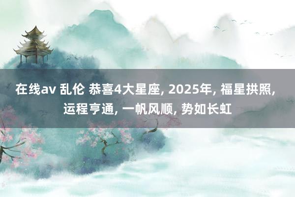 在线av 乱伦 恭喜4大星座， 2025年， 福星拱照， 运程亨通， 一帆风顺， 势如长虹
