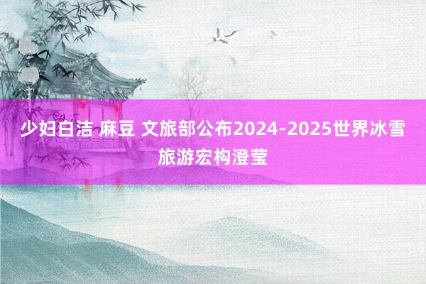 少妇白洁 麻豆 文旅部公布2024-2025世界冰雪旅游宏构澄莹