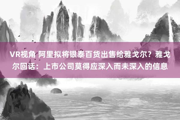 VR视角 阿里拟将银泰百货出售给雅戈尔？雅戈尔回话：上市公司莫得应深入而未深入的信息