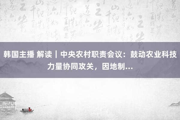 韩国主播 解读｜中央农村职责会议：鼓动农业科技力量协同攻关，因地制...