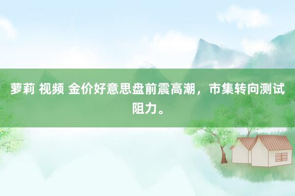 萝莉 视频 金价好意思盘前震高潮，市集转向测试阻力。