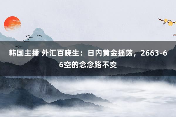 韩国主播 外汇百晓生：日内黄金摇荡，2663-66空的念念路不变