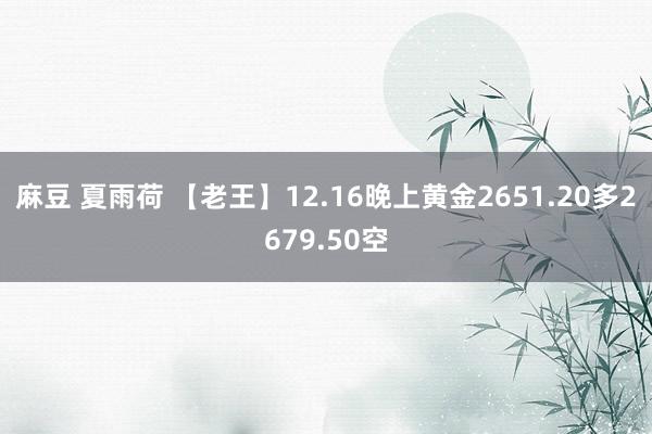 麻豆 夏雨荷 【老王】12.16晚上黄金2651.20多2679.50空