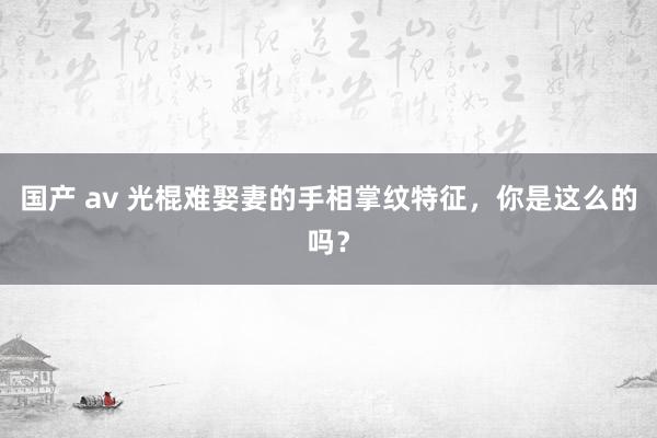 国产 av 光棍难娶妻的手相掌纹特征，你是这么的吗？