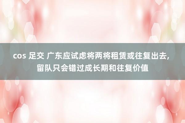 cos 足交 广东应试虑将两将租赁或往复出去， 留队只会错过成长期和往复价值