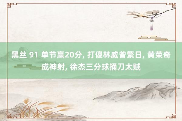 黑丝 91 单节赢20分， 打傻林威曾繁日， 黄荣奇成神射， 徐杰三分球捅刀太贼