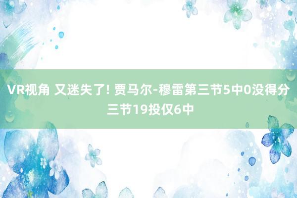VR视角 又迷失了! 贾马尔-穆雷第三节5中0没得分 三节19投仅6中