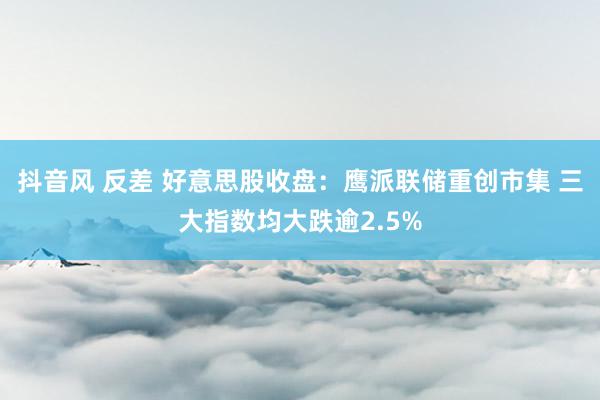 抖音风 反差 好意思股收盘：鹰派联储重创市集 三大指数均大跌逾2.5%