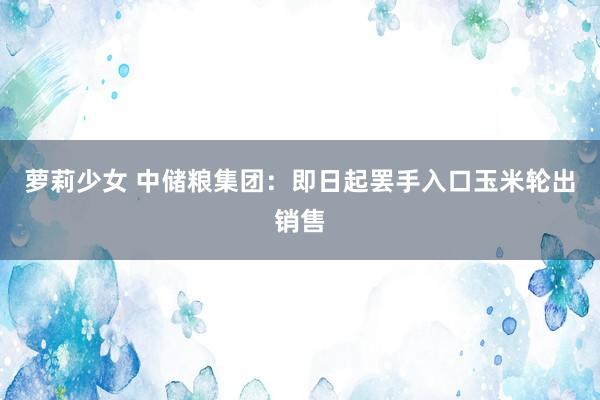萝莉少女 中储粮集团：即日起罢手入口玉米轮出销售