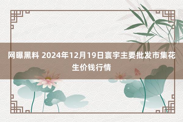 网曝黑料 2024年12月19日寰宇主要批发市集花生价钱行情