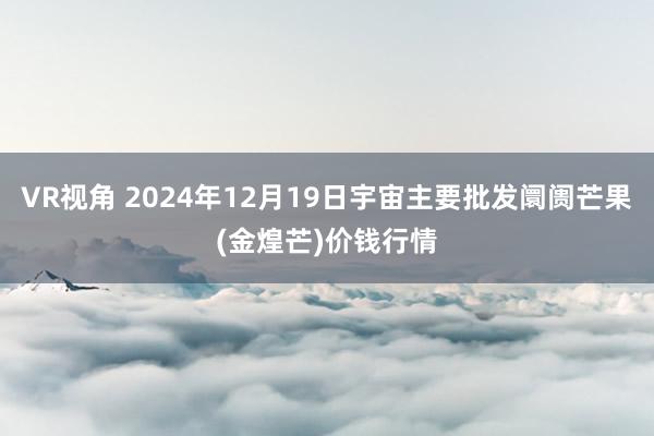 VR视角 2024年12月19日宇宙主要批发阛阓芒果(金煌芒)价钱行情