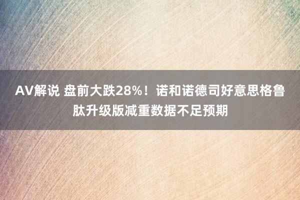AV解说 盘前大跌28%！诺和诺德司好意思格鲁肽升级版减重数据不足预期