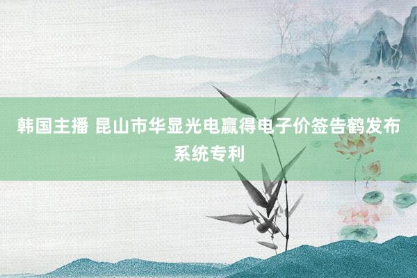 韩国主播 昆山市华显光电赢得电子价签告鹤发布系统专利
