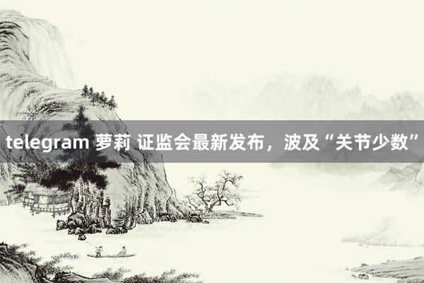 telegram 萝莉 证监会最新发布，波及“关节少数”