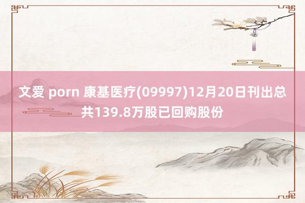 文爱 porn 康基医疗(09997)12月20日刊出总共139.8万股已回购股份
