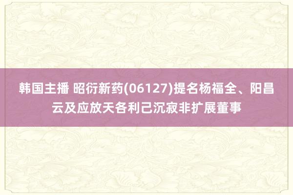 韩国主播 昭衍新药(06127)提名杨福全、阳昌云及应放天各利己沉寂非扩展董事