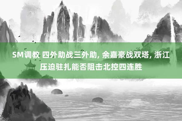 SM调教 四外助战三外助， 余嘉豪战双塔， 浙江压迫驻扎能否阻击北控四连胜