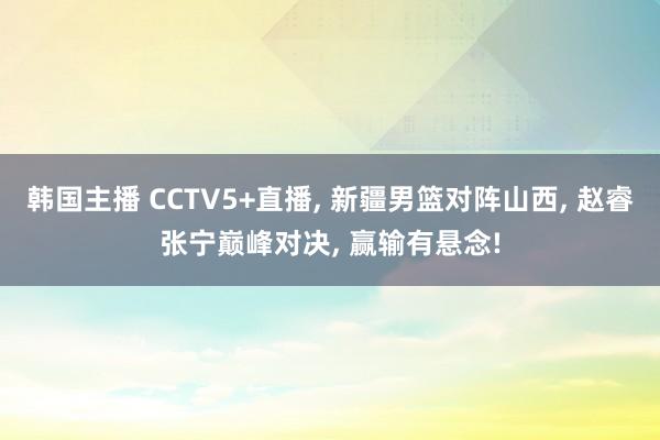 韩国主播 CCTV5+直播， 新疆男篮对阵山西， 赵睿张宁巅峰对决， 赢输有悬念!
