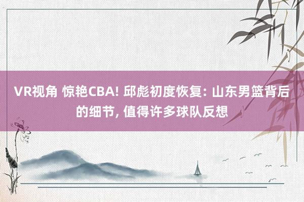 VR视角 惊艳CBA! 邱彪初度恢复: 山东男篮背后的细节， 值得许多球队反想