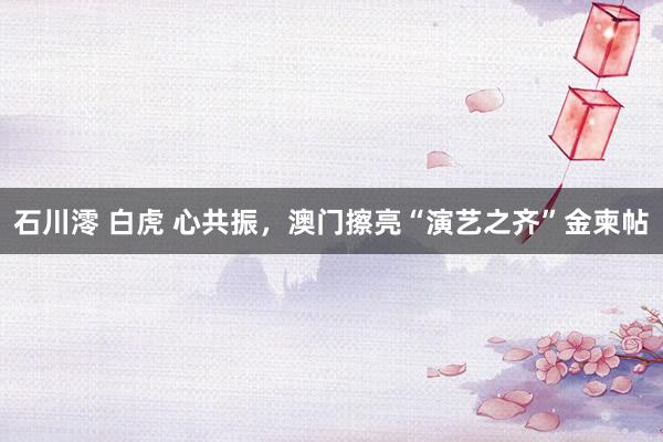 石川澪 白虎 心共振，澳门擦亮“演艺之齐”金柬帖