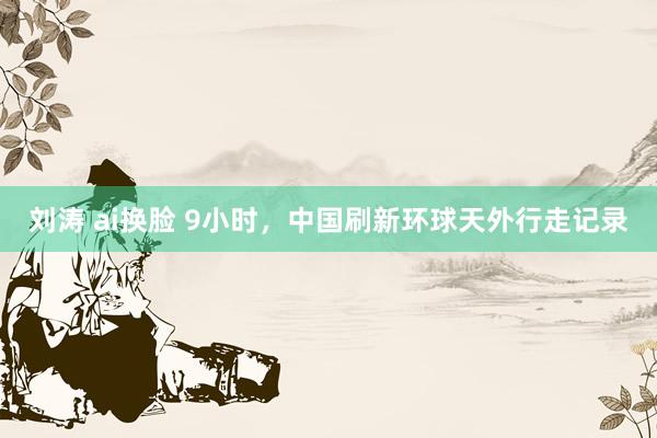 刘涛 ai换脸 9小时，中国刷新环球天外行走记录