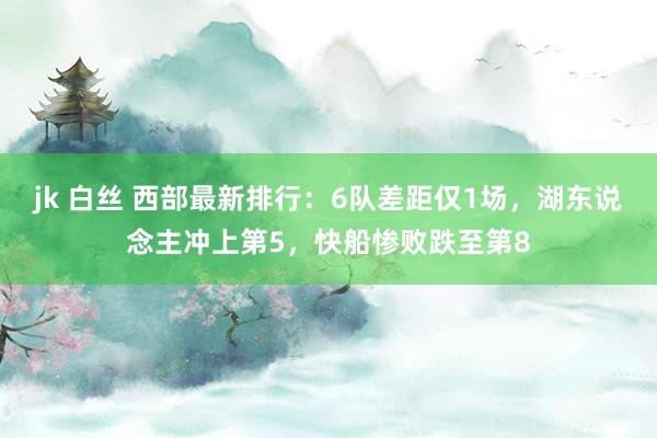 jk 白丝 西部最新排行：6队差距仅1场，湖东说念主冲上第5，快船惨败跌至第8